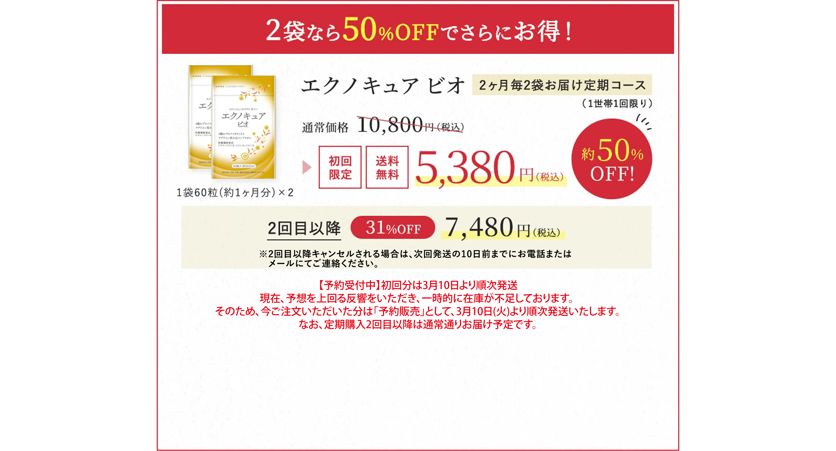 2袋なら50％OFFでさらにお得！エクノキュア ビオ2ヶ月毎2袋お届け定期コース（1世帯1回限り）通常価格 10,800円（税込） → 初回限定 送料無料 5,380円（税込）