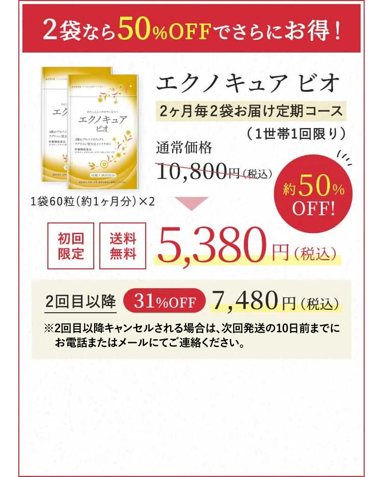 2袋なら50％OFFでさらにお得！エクノキュア ビオ2ヶ月毎2袋お届け定期コース（1世帯1回限り）通常価格 10,800円（税込） → 初回限定 送料無料 5,380円（税込）