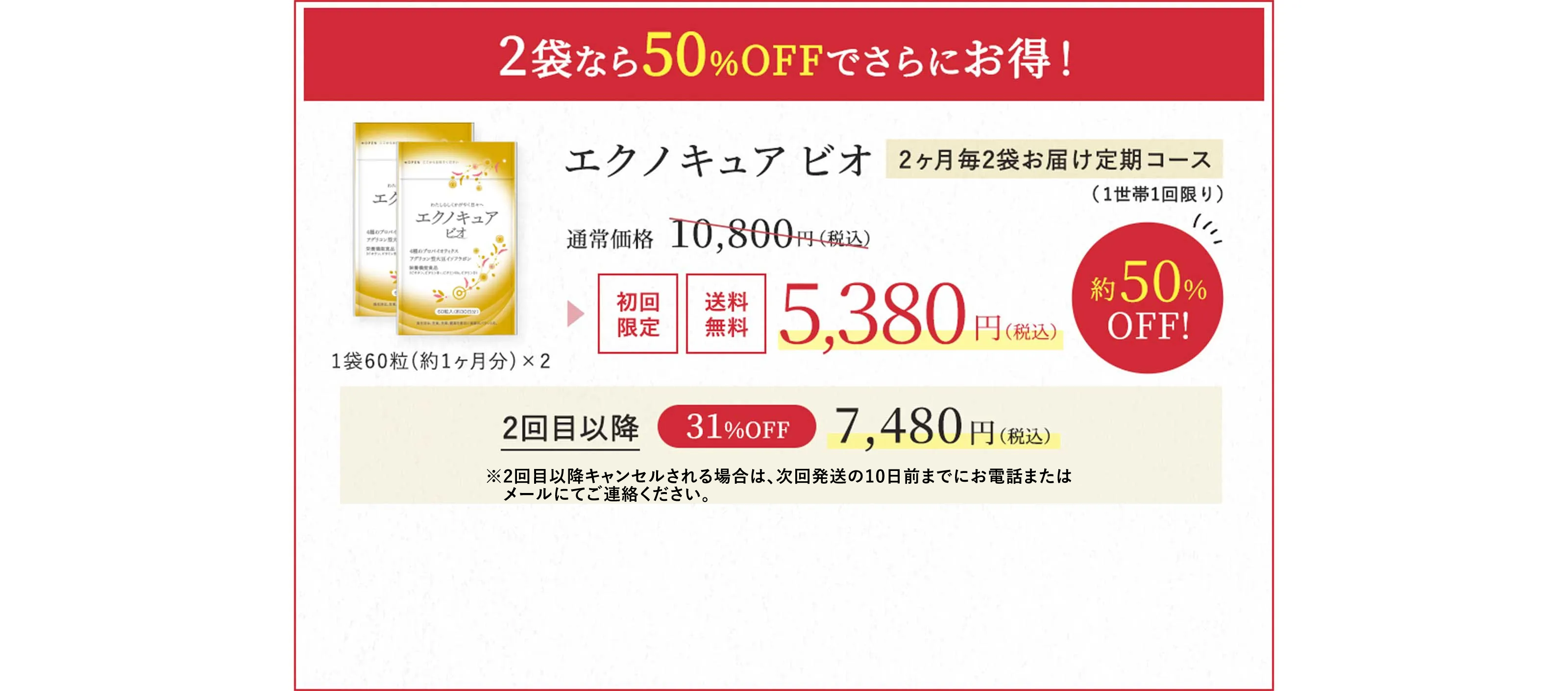 2袋なら50％OFFでさらにお得！エクノキュア ビオ2ヶ月毎2袋お届け定期コース（1世帯1回限り）通常価格 10,800円（税込） → 初回限定 送料無料 5,380円（税込）