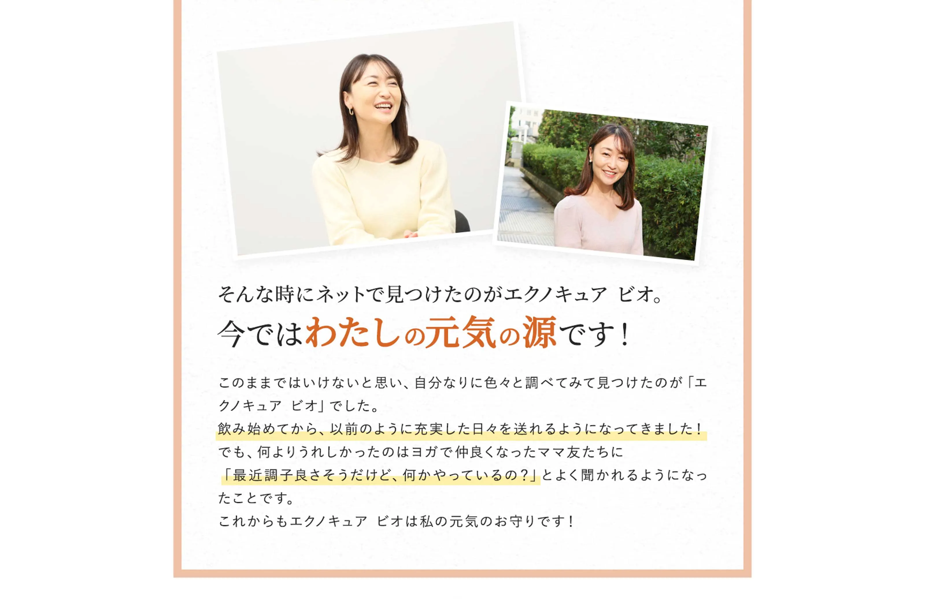 そんな時にネットで見つけたのがエクノキュア・ビオ。今ではわたしの元気の源です！　このままではいけないと思い、自分なりに色々と調べてみて見つけたのが「エクノキュア・ビオ」でした。飲み始めてから、以前のように充実した日々を送れるようになってきました！でも、何よりうれしかったのはヨガで仲良くなったママ友たちに「最近調子良さそうだけど、何かやっているの？」とよく聞かれるようになったことです。これからもエクノキュア・ビオは私の元気のお守りです！