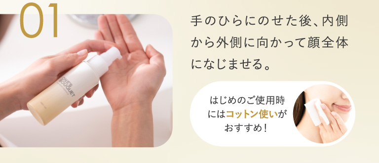 01 手のひらにのせた後、内側から外側に向かって顔全体になじませる。