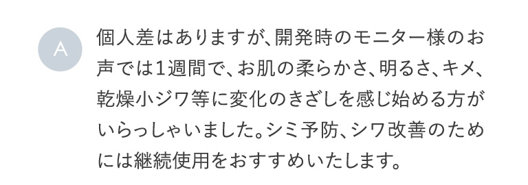 A 個人差はありますが、開発時のモニター様のお声では１週間で、お肌の柔らかさ、明るさ、キメ、乾燥小ジワ等に変化のきざしを感じ始める方がいらっしゃいました。シミ予防、シワ改善のためには継続使用をおすすめいたします。