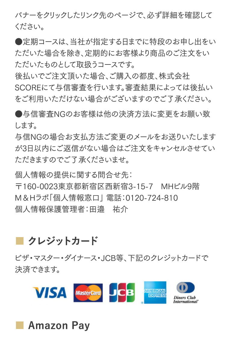 バナーをクリックしたリンク先のページで、必ず詳細を確認してください。●定期コースは、当社が指定する日までに特段のお申し出をいただいた場合を除き、定期的にお客様より商品のご注文をいただいたものとして取扱うコースです。後払いでご注文頂いた場合、ご購入の都度、株式会社SCOREにて与信審査を行います。審査結果によっては後払いをご利用いただけない場合がございますのでご了承ください。●与信審査NGのお客様は他の決済方法に変更をお願い致します。与信NGの場合お支払方法ご変更のメールをお送りいたしますが3日以内にご返信がない場合はご注文をキャンセルさせていただきますのでご了承くださいませ。個人情報の提供に関する問合せ先：〒160-0023東京都新宿区西新宿3-15-7　MHビル9階M＆Hラボ「個人情報窓口」 電話：0120-724-810個人情報保護管理者：田邉　祐介