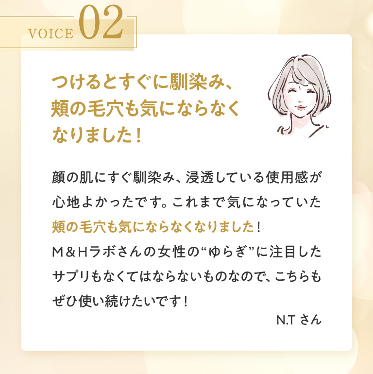 VOICE 02 つけるとすぐに馴染み、頬の毛穴も気にならなくなりました！ 顔の肌にすぐ馴染み、浸透している使用感が心地よかったです。これまで気になっていた頬の毛穴も気にならなくなりました！M＆Hラボさんの女性の“ゆらぎ”に注目したサプリもなくてはならないものなので、こちらもぜひ使い続けたいです！ N.Tさん
